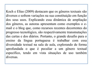 Koch e Elias (2009) destacam que os gêneros textuais são
diversos e sofrem variações na sua constituição em função
dos seus usos. Explicando essa dinâmica de ampliação
dos gêneros, as autoras apresentam como exemplos o e-
mail e o blog que, como recursos recentes decorrentes do
progresso tecnológico, são respectivamente transmutações
das cartas e dos diários. Portanto, o grande desafio para o
ensino da língua portuguesa é trabalhar com essa
diversidade textual na sala de aula, explorando de forma
aprofundada o que é peculiar a um gênero textual
específico, tendo em vista situações de uso também
diversas.
 