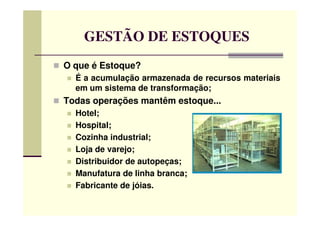 GESTÃO DE ESTOQUES
O que é Estoque?
É a acumulação armazenada de recursos materiais
em um sistema de transformação;
Todas operações mantêm estoque...
Hotel;Hotel;
Hospital;
Cozinha industrial;
Loja de varejo;
Distribuidor de autopeças;
Manufatura de linha branca;
Fabricante de jóias.
 