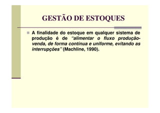GESTÃO DE ESTOQUES
A finalidade do estoque em qualquer sistema de
produção é de “alimentar o fluxo produção-
venda, de forma contínua e uniforme, evitando as
interrupções” (Machline, 1990).
 