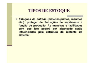 TIPOS DE ESTOQUE
Estoques de entrada (matérias-primas, insumos
etc.): proteger de flutuações de suprimento a
função de produção. As maneiras e facilidades
com que isto poderá ser alcançado serão
influenciadas pela estrutura do restante doinfluenciadas pela estrutura do restante do
sistema;
 