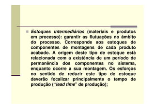Estoques intermediários (materiais e produtos
em processo): garantir as flutuações no âmbito
do processo. Corresponde aos estoques de
componentes de montagens de cada produto
acabado. A origem deste tipo de estoque estáacabado. A origem deste tipo de estoque está
relacionada com a existência de um período de
permanência dos componentes no sistema,
enquanto ocorre a sua montagem. Os esforços
no sentido de reduzir este tipo de estoque
deverão focalizar principalmente o tempo de
produção (“lead time” de produção);
 