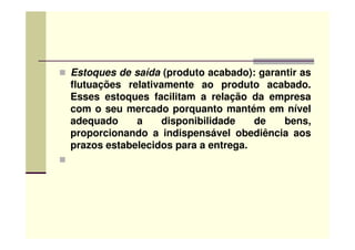 Estoques de saída (produto acabado): garantir as
flutuações relativamente ao produto acabado.
Esses estoques facilitam a relação da empresa
com o seu mercado porquanto mantém em nível
adequado a disponibilidade de bens,adequado a disponibilidade de bens,
proporcionando a indispensável obediência aos
prazos estabelecidos para a entrega.
 