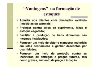 “Vantagens” na formação de
estoques
Atender aos clientes com demandas variáveis
(imediatas ou sazonais);
Proteger contra erros de suprimento, faltas e
estoque esgotado;
Facilitar a produção de bens diferentes nasFacilitar a produção de bens diferentes nas
mesmas instalações;
Fornecer um meio de obter e manusear materiais
em lotes econômicos e ganhar descontos por
quantidades;
Fornecer um meio de proteção contra as
incertezas de entregas e preços futuros, tais
como greves, aumento de preço e inflação.
 