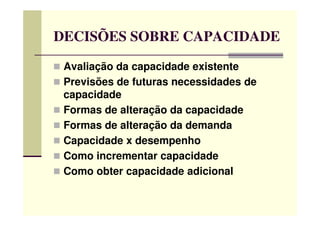 DECISÕES SOBRE CAPACIDADE
Avaliação da capacidade existente
Previsões de futuras necessidades de
capacidade
Formas de alteração da capacidadeFormas de alteração da capacidade
Formas de alteração da demanda
Capacidade x desempenho
Como incrementar capacidade
Como obter capacidade adicional
 