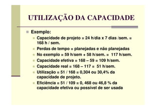 UTILIZAÇÃO DA CAPACIDADE
Exemplo:
Capacidade de projeto = 24 h/dia x 7 dias /sem. =
168 h / sem.
Perdas de tempo = planejadas e não planejadas
No exemplo = 59 h/sem + 58 h/sem. = 117 h/sem.No exemplo = 59 h/sem + 58 h/sem. = 117 h/sem.
Capacidade efetiva = 168 – 59 = 109 h/sem.
Capacidade real = 168 – 117 = 51 h/sem.
Utilização = 51 / 168 = 0,304 ou 30,4% da
capacidade de projeto.
Eficiência = 51 / 109 = 0, 468 ou 46,8 % da
capacidade efetiva ou possível de ser usada
 
