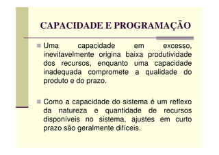 CAPACIDADE E PROGRAMAÇÃO
Uma capacidade em excesso,
inevitavelmente origina baixa produtividade
dos recursos, enquanto uma capacidade
inadequada compromete a qualidade do
produto e do prazo.produto e do prazo.
Como a capacidade do sistema é um reflexo
da natureza e quantidade de recursos
disponíveis no sistema, ajustes em curto
prazo são geralmente difíceis.
 