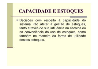 CAPACIDADE E ESTOQUES
Decisões com respeito à capacidade do
sistema irão afetar a gestão de estoques,
tanto através de sua influência na escolha ou
na conveniência do uso de estoques, como
também na maneira da forma de utilidadetambém na maneira da forma de utilidade
desses estoques.
 