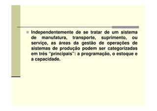 Independentemente de se tratar de um sistema
de manufatura, transporte, suprimento, ou
serviço, as áreas da gestão de operações de
sistemas de produção podem ser categorizadas
em três “principais”: a programação, o estoque eem três “principais”: a programação, o estoque e
a capacidade.
 