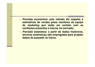 Previsão econômica: este método diz respeito a
estimativas de vendas pelos membros da equipe
de marketing que estão em contato com as
condições presentes e futuras no mercado;
Previsão estatística: a partir de dados históricos,
técnicas estatísticas são empregadas para projetartécnicas estatísticas são empregadas para projetar
dados do passado no futuro.
 