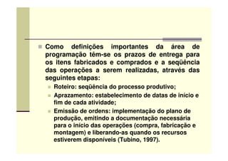 Como definições importantes da área de
programação têm-se os prazos de entrega para
os itens fabricados e comprados e a seqüência
das operações a serem realizadas, através das
seguintes etapas:seguintes etapas:
Roteiro: seqüência do processo produtivo;
Aprazamento: estabelecimento de datas de início e
fim de cada atividade;
Emissão de ordens: implementação do plano de
produção, emitindo a documentação necessária
para o início das operações (compra, fabricação e
montagem) e liberando-as quando os recursos
estiverem disponíveis (Tubino, 1997).
 