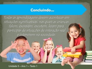 Concluindo...
Todas as aprendizagens devem acontecer em
situações significativas, nas quais as crianças
falem, escrevam, escutem, leiam para
participar de situações de interação real
e intervirem na sociedade.

Unidade 5 – Ano 1 – Texto 1

 