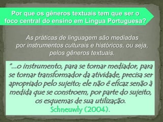 Por que os gêneros textuais tem que ser o
foco central do ensino em Língua Portuguesa?
As práticas de linguagem são mediadas
por instrumentos culturais e históricos, ou seja,
pelos gêneros textuais.

“...o instrumento, para se tornar mediador, para
se tornar transformador da atividade, precisa ser
apropriado pelo sujeito; ele não é eficaz senão à
medida que se constroem, por parte do sujeito,
os esquemas de sua utilização.
Schneuwly (2004).

 