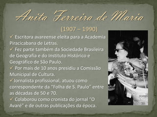Anita Ferreira de Maria
(1907 – 1990)
 Escritora avareense eleita para a Academia
Piracicabana de Letras.
 Fez parte também da Sociedade Brasileira
de Geografia e do Instituto Histórico e
Geográfico de São Paulo.
 Por mais de 10 anos presidiu a Comissão
Municipal de Cultura.
Jornalista profissional, atuou como
correspondente da “Folha de S. Paulo” entre
as décadas de 50 e 70.
 Colaborou como cronista do jornal “O
Avaré” e de outras publicações da época.

 