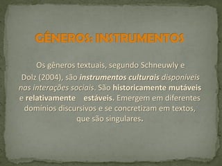 Os gêneros textuais, segundo Schneuwly e
Dolz (2004), são instrumentos culturais disponíveis
nas interações sociais. São historicamente mutáveis
e relativamente estáveis. Emergem em diferentes
domínios discursivos e se concretizam em textos,
que são singulares.

 