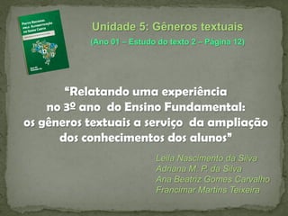 Unidade 5: Gêneros textuais
(Ano 01 – Estudo do texto 2 – Página 12)

“Relatando uma experiência
no 3º ano do Ensino Fundamental:
os gêneros textuais a serviço da ampliação
dos conhecimentos dos alunos”
Leila Nascimento da Silva
Adriana M. P. da Silva
Ana Beatriz Gomes Carvalho
Francimar Martins Teixeira

 