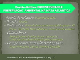 Projeto didático: BIODIVERSIDADE E
PRESERVAÇÃO AMBIENTAL NA MATA ATLÂNTICA

-Período de realização: 1º semestre de 2012.
- Duração: 10 aulas.
- Público alvo: alunos de duma escola municipal de Igaraçu - PE.

.3º ano – Profª Célia Maria (125alunos, níveis de escrita variados)

- Culminância:

. Exposição aberta de fichas técnicas (animais) e
. Cartaz educativo de sensibilização para a preservação.

- Componentes curriculares integrados:
. Língua Portuguesa, Ciências, História e Geografia.

Unidade 5 – Ano 3 – Relato de experiência – Pág. 12.

 