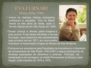EVA FURNARI
(Roma, Itália, 1948)
 Autora de histórias infantis, ilustradora,
professora e arquiteta. Vive no Brasil
desde os três anos de idade, após a
família radicar-se em São Paulo em 1950.
Desde criança é atraída pelas imagens e
pela pintura. Fruto dessa afinidade e de sua
formação, seus desenhos são apresentados
pela primeira vez em 1971, em uma mostra
individual na Associação Amigos do Museu de Arte Moderna.
Forma-se em arquitetura pela Faculdade de Arquitetura e Urbanismo
da Universidade de São Paulo - FAU/USP, e segue participando de
diversas exposições de desenhos e pinturas. Participa da
idealização e da montagem do Ateliê Permanente do Museu Lasar
Segall, onde trabalha de 1976 a 1979.

 