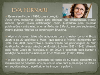 EVA FURNARI
 Estreia em livro em 1980, com a coleção
Peixe Vivo, narrativas visuais para crianças não alfabetizadas. Nessa
mesma época, inicia colaboração como ilustradora para diversas
publicações - entre elas, o jornal Folha de S.Paulo, em cujo suplemento
infantil publica histórias da personagem Bruxinha.
 Alguns de seus títulos são adaptados para o teatro, como A Bruxa
Zelda e os 80 docinhos e Truks - que ganha o Prêmio Mambembe em
1994. Em 2000, desenvolve a caracterização dos personagens de Sítio
do Pica Pau Amarelo, criação de Monteiro Lobato (1882 - 1948) refilmada
pela Rede Globo de Televisão, e, em 2002, é escolhida para ilustrar a
reedição de seis livros infantis de Érico Veríssimo (1905 - 1975).
 A obra de Eva Furnari, composta por cerca de 60 títulos, concentra-se
inicialmente no desenho, aos poucos se abre para a presença do texto e
em seguida atinge o equilíbrio entre imagem e palavra.

 
