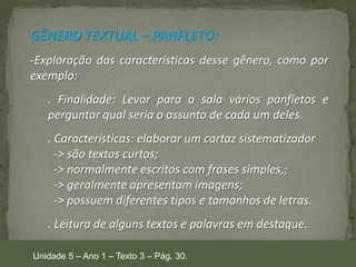 GÊNERO TEXTUAL – PANFLETO:
-Exploração das características desse gênero, como por
exemplo:

. Finalidade: Levar para a sala vários panfletos e
perguntar qual seria o assunto de cada um deles.
. Características: elaborar um cartaz sistematizador
-> são textos curtos;
-> normalmente escritos com frases simples,;
-> geralmente apresentam imagens;
-> possuem diferentes tipos e tamanhos de letras.
. Leitura de alguns textos e palavras em destaque.
Unidade 5 – Ano 1 – Texto 3 – Pág. 30.

 