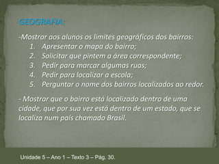 GEOGRAFIA:
-Mostrar aos alunos os limites geográficos dos bairros:
1. Apresentar o mapa do bairro;
2. Solicitar que pintem a área correspondente;
3. Pedir para marcar algumas ruas;
4. Pedir para localizar a escola;
5. Perguntar o nome dos bairros localizados ao redor.
- Mostrar que o bairro está localizado dentro de uma
cidade, que por sua vez está dentro de um estado, que se
localiza num país chamado Brasil.

Unidade 5 – Ano 1 – Texto 3 – Pág. 30.

 