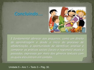 Concluindo....

É fundamental oferecer aos pequenos, como um direito
de aprendizagem e desde o início do processo de
alfabetização, a oportunidade de identificar, analisar e
comparar as práticas sociais (locais e regionais) atuais e
passadas, expressas por meio dos gêneros textuais com
os quais eles entram em contato.
Unidade 5 – Ano 1 – Texto 3 – Pág. 30.

 