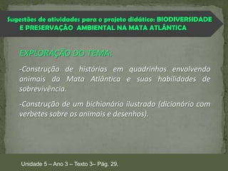 Sugestões de atividades para o projeto didático: BIODIVERSIDADE
E PRESERVAÇÃO AMBIENTAL NA MATA ATLÂNTICA

EXPLORAÇÃO DO TEMA:
-Construção de histórias em quadrinhos envolvendo
animais da Mata Atlântica e suas habilidades de
sobrevivência.

-Construção de um bichionário ilustrado (dicionário com
verbetes sobre os animais e desenhos).

Unidade 5 – Ano 3 – Texto 3– Pág. 29.

 