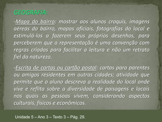 GEOGRAFIA:
-Mapa do bairro: mostrar aos alunos croquis, imagens
aéreas do bairro, mapas oficiais, fotografias do local e
estimulá-los a fazerem seus próprios desenhos, para
perceberem que a representação é uma convenção com
regras criadas para facilitar a leitura e não um retrato
fiel da natureza.
-Escrita de cartas ou cartão postal: cartas para parentes
ou amigos residentes em outras cidades; atividade que
permite que o aluno descreva a realidade do local onde
vive e reflita sobre a diversidade de paisagens e locais
nos quais as pessoas vivem, considerando aspectos
culturais, físicos e econômicos.
Unidade 5 – Ano 3 – Texto 3 – Pág. 29.

 
