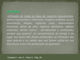 HISTÓRIA:
-Utilização de todos os tipos de registros documentais:
textos manuscritos e impressos, imagens estáticas ou em
movimento, mapas, registros orais, monumentos
históricos, obras de arte, registros familiares, objetos
materiais, dentre outros - identificando e analisando,
sempre que possível as características do tempo e do
lugar nos quais eles foram produzidos, as intenções dos
seus autores e as razões que nos fazem utilizá-los nos
dias atuais (caso eles pertençam ao passado).

Unidade 5 – Ano 3 – Texto 3 – Pág. 29.

 