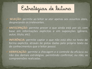  SELEÇÃO: permite ao leitor se ater apenas aos assuntos úteis,

desprezando os irrelevantes.
 ANTECIPAÇÃO: permite prever o que ainda está por vir, com

base em informações explícitas e em suposições (gênero,
autor, título, etc).
 INFERÊNCIA: permite captar o que não está dito no texto de

forma explicita, através de pistas dadas pelo próprio texto ou
de conhecimentos que o leitor possui.
 VERIFICAÇÃO: permite a checagem e o controle da eficácia ou

não das demais estratégias, permitindo confirmar, ou não, as
compreensões realizadas.

 
