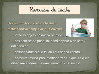 Revisar um texto é uma atividade
metacognitiva complexa, que envolve…

 …torná-lo objeto de nossa reflexão;
 …deslocar-se do papel de escritor para o de leitor/

interlocutor.
 …pensar sobre o que foi ou está sendo escrito;
 …encontrar meios para melhor dizer e o que se quer
dizer, reelaborando e reescrevendo o já escrito.

 