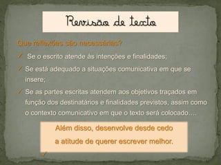 Que reflexões são necessárias?

 Se o escrito atende às intenções e finalidades;
 Se está adequado a situações comunicativa em que se
insere;
 Se as partes escritas atendem aos objetivos traçados em
função dos destinatários e finalidades previstos, assim como

o contexto comunicativo em que o texto será colocado.…

Além disso, desenvolve desde cedo
a atitude de querer escrever melhor.



 