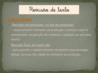 Quando revisar?

 Revisão em processo, no dia da produção:
- nesse primeiro momento da produção o esforço maior é
concentrado na geração do conteúdo e seleção do que será
escrito.

 Revisão final, em outro dia:
- para garantir o distanciamento necessário para enxergar
falhas/ lacunas não vistas no momento da produção.

 