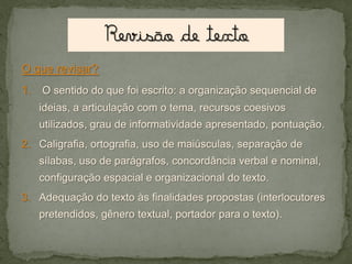 O que revisar?

1. O sentido do que foi escrito: a organização sequencial de
ideias, a articulação com o tema, recursos coesivos
utilizados, grau de informatividade apresentado, pontuação.
2. Caligrafia, ortografia, uso de maiúsculas, separação de
sílabas, uso de parágrafos, concordância verbal e nominal,

configuração espacial e organizacional do texto.
3. Adequação do texto às finalidades propostas (interlocutores
pretendidos, gênero textual, portador para o texto).

 