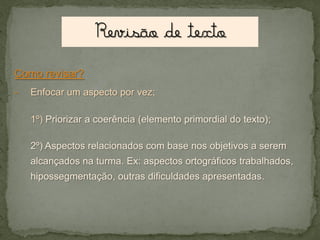 Como revisar?
-

Enfocar um aspecto por vez;
1º) Priorizar a coerência (elemento primordial do texto);
2º) Aspectos relacionados com base nos objetivos a serem
alcançados na turma. Ex: aspectos ortográficos trabalhados,
hipossegmentação, outras dificuldades apresentadas.

 