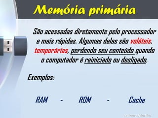 Memória primária
Leandro Martins
São acessadas diretamente pelo processador
e mais rápidas. Algumas delas são voláteis,
temporárias, perdendo seu conteúdo quando
o computador é reiniciado ou desligado.
Exemplos:
RAM - ROM - Cache
 