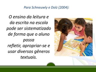 Para Schneuwly e Dolz (2004):

O ensino da leitura e
da escrita na escola
pode ser sistematizado
de forma que o aluno
possa
refletir, apropriar-se e
usar diversos gêneros
textuais.

 