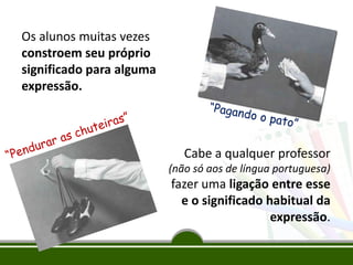 Os alunos muitas vezes
constroem seu próprio
significado para alguma
expressão.

Cabe a qualquer professor
(não só aos de língua portuguesa)

fazer uma ligação entre esse
e o significado habitual da
expressão.

 