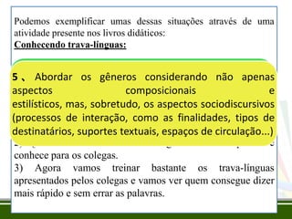 Podemos exemplificar umas dessas situações através de uma
atividade presente nos livros didáticos:
Conhecendo trava-línguas:

Cuidadosconsiderandoao
1、Escolher os textos a serem lidos,
3、Escolher osos os gêneros a que
5 、 Abordar gêneros a serem trabalhos com base em
se não apenas gêneros considerando não apenas
2、Propor situações de leitura e produção de
critérios claros, sobretudo, o seu conteúdo (o que os
pertencem, mas, considerando-se, sobretudo,
aspectos organizar o textos e
composicionais
com finalidades claras etemas trabalhados. ensinados;
é dito), em relação aos diversificadas, enfocando os
conhecimentos sobretudo, os aspectos sociodiscursivos
estilísticos, mas, e habilidades a serem O
processos de interaçãogêneros escolhidos e
objetivo é que as os e não apenas asler e
relações trabalho finalidades, tipos os
entre crianças aprendam a reflexões de
(processos de interação, como as com
sobre aspectos formais.aprendam por meio da
escrever, mas também
temas/conteúdos a serem tratados.
destinatários, suportes textuais, espaços de circulação...)
leitura e da escrita.
textos!
o pato pia a pia pinga quanto mais a pia pinga mais o pato pia.

Com o objetivo de conversar sobre o texto algumas questões
podem ser formuladas:
1) O nome desse tipo de texto é trava-línguas. Você sabe por
quê?
2) Quem conhece outros trava-línguas? Fale os que você
conhece para os colegas.
3) Agora vamos treinar bastante os trava-línguas
apresentados pelos colegas e vamos ver quem consegue dizer
mais rápido e sem errar as palavras.

 