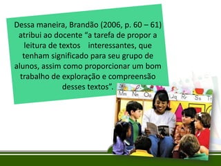 Dessa maneira, Brandão (2006, p. 60 – 61)
atribui ao docente “a tarefa de propor a
leitura de textos interessantes, que
tenham significado para seu grupo de
alunos, assim como proporcionar um bom
trabalho de exploração e compreensão
desses textos”.

 