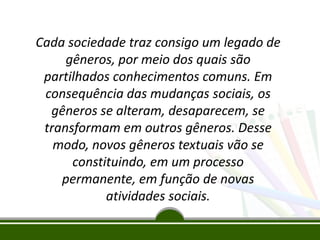 Cada sociedade traz consigo um legado de
gêneros, por meio dos quais são
partilhados conhecimentos comuns. Em
consequência das mudanças sociais, os
gêneros se alteram, desaparecem, se
transformam em outros gêneros. Desse
modo, novos gêneros textuais vão se
constituindo, em um processo
permanente, em função de novas
atividades sociais.

 
