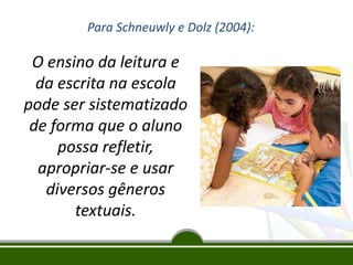 Para Schneuwly e Dolz (2004):

O ensino da leitura e
da escrita na escola
pode ser sistematizado
de forma que o aluno
possa refletir,
apropriar-se e usar
diversos gêneros
textuais.

 