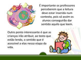 É importante os professores
perceberem que a leitura
deve estar inserida num
contexto, pois só assim os
alunos conseguirão dar
sentido aquilo que leem.
Outro ponto interessante é que as
crianças irão atribuir, ao texto que
estão lendo, o sentido que é
acessível a elas nessa etapa da
vida.

 
