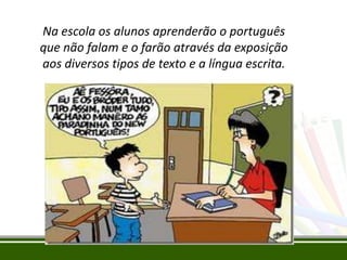 Na escola os alunos aprenderão o português
que não falam e o farão através da exposição
aos diversos tipos de texto e a língua escrita.

 