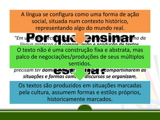 A língua se configura como uma forma de ação
social, situada num contexto histórico,
Mendonça Santos e Cavalcante (2006):
representando algo do mundo real.

Por que ensinar
gêneros textuais na
escola?
“Em uma perspectiva sociointeracionista, o eixo do ensino da
língua materna é a compreensão e produção de textos.
O texto não é uma construção fixa e abstrata, mas
Nessas atividades, convergem de forma indissociável fatores
palco de negociações/produçõesinterlocutores são
linguísticos, sociais e culturais. Os de seus múltiplos
participantes de um processo de interação. Para isso,
sentidos.
precisam ter domínio da mesma língua e compartilharem as
situações e formas como os discursos se organizam,
considerando seus propósitos de usos e os diversos contextos
Os textos são produzidos em situações marcadas
sociais e culturais em que estão inseridos”.

pela cultura, assumem formas e estilos próprios,
historicamente marcados.

 