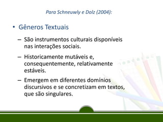Para Schneuwly e Dolz (2004):

• Gêneros Textuais
– São instrumentos culturais disponíveis
nas interações sociais.
– Historicamente mutáveis e,
consequentemente, relativamente
estáveis.

– Emergem em diferentes domínios
discursivos e se concretizam em textos,
que são singulares.

 