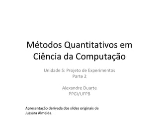 Métodos Quantitativos em
Ciência da Computação
Unidade 5: Projeto de Experimentos
Parte 2
Alexandre Duarte
PPGI/UFPB
Apresentação derivada dos slides originais de
Jussara Almeida.
 