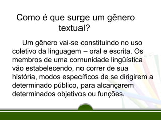 Como é que surge um gênero
textual?
Um gênero vai-se constituindo no uso
coletivo da linguagem – oral e escrita. Os
membros de uma comunidade lingüística
vão estabelecendo, no correr de sua
história, modos específicos de se dirigirem a
determinado público, para alcançarem
determinados objetivos ou funções.

 