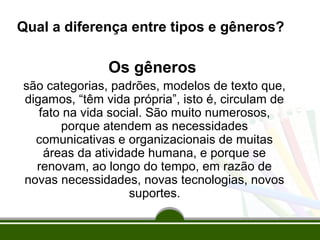 Qual a diferença entre tipos e gêneros?

Os gêneros
são categorias, padrões, modelos de texto que,
digamos, “têm vida própria”, isto é, circulam de
fato na vida social. São muito numerosos,
porque atendem as necessidades
comunicativas e organizacionais de muitas
áreas da atividade humana, e porque se
renovam, ao longo do tempo, em razão de
novas necessidades, novas tecnologias, novos
suportes.

 