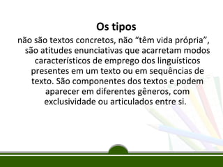 Os tipos
não são textos concretos, não “têm vida própria”,
são atitudes enunciativas que acarretam modos
característicos de emprego dos linguísticos
presentes em um texto ou em sequências de
texto. São componentes dos textos e podem
aparecer em diferentes gêneros, com
exclusividade ou articulados entre si.

 