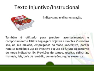 Texto Injuntivo/Instrucional
Indica como realizar uma ação.

Também é utilizado para predizer acontecimentos e
comportamentos. Utiliza linguagem objetiva e simples. Os verbos
são, na sua maioria, empregados no modo imperativo, porém
nota-se também o uso do infinitivo e o uso do futuro do presente
do modo indicativo. Ex: Previsões do tempo, receitas culinárias,
manuais, leis, bula de remédio, convenções, regras e eventos.

 
